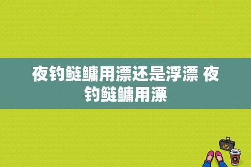 夜钓鲢鳙用漂还是浮漂 夜钓鲢鳙用漂