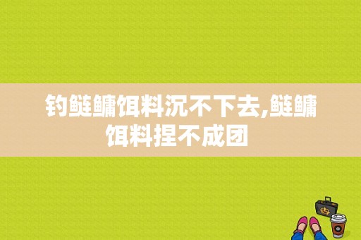 钓鲢鳙饵料沉不下去,鲢鳙饵料捏不成团 