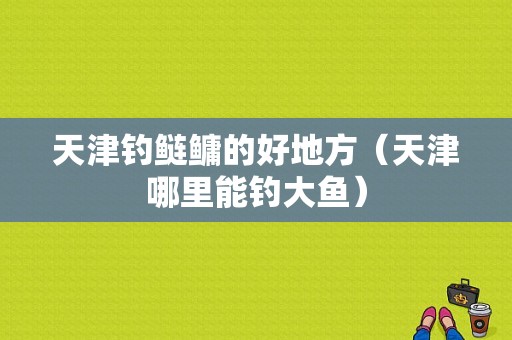 天津钓鲢鳙的好地方（天津哪里能钓大鱼）