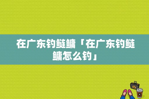  在广东钓鲢鳙「在广东钓鲢鳙怎么钓」