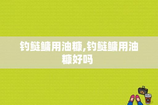 钓鲢鳙用油糠,钓鲢鳙用油糠好吗 