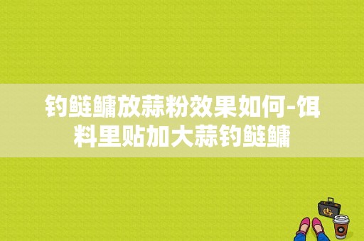 钓鲢鳙放蒜粉效果如何-饵料里贴加大蒜钓鲢鳙