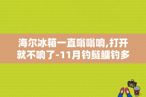 海尔冰箱一直嗡嗡响,打开就不响了-11月钓鲢鳙钓多深